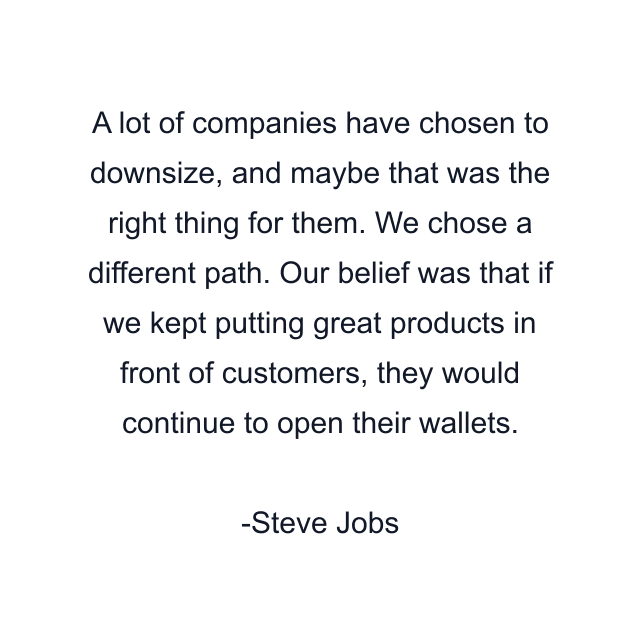 A lot of companies have chosen to downsize, and maybe that was the right thing for them. We chose a different path. Our belief was that if we kept putting great products in front of customers, they would continue to open their wallets.