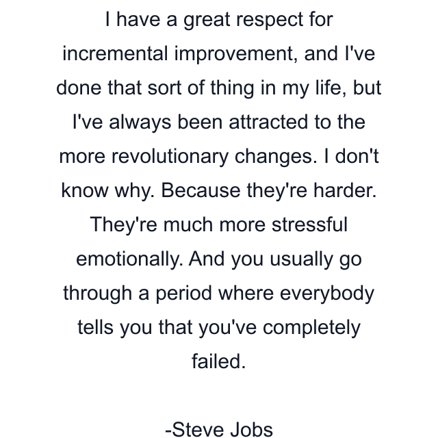 I have a great respect for incremental improvement, and I've done that sort of thing in my life, but I've always been attracted to the more revolutionary changes. I don't know why. Because they're harder. They're much more stressful emotionally. And you usually go through a period where everybody tells you that you've completely failed.