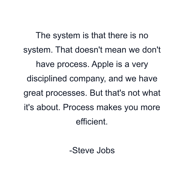 The system is that there is no system. That doesn't mean we don't have process. Apple is a very disciplined company, and we have great processes. But that's not what it's about. Process makes you more efficient.