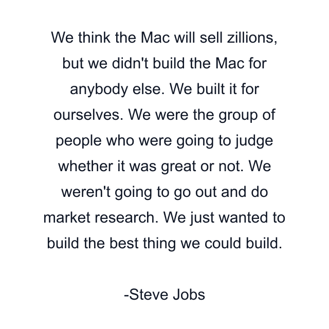 We think the Mac will sell zillions, but we didn't build the Mac for anybody else. We built it for ourselves. We were the group of people who were going to judge whether it was great or not. We weren't going to go out and do market research. We just wanted to build the best thing we could build.