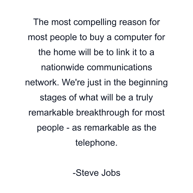 The most compelling reason for most people to buy a computer for the home will be to link it to a nationwide communications network. We're just in the beginning stages of what will be a truly remarkable breakthrough for most people - as remarkable as the telephone.