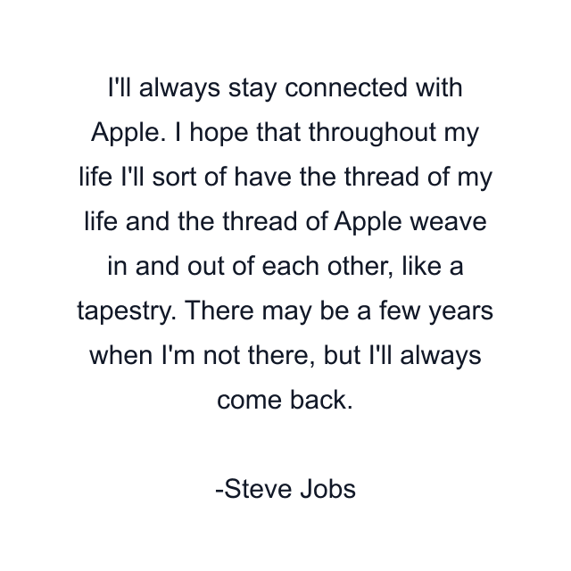 I'll always stay connected with Apple. I hope that throughout my life I'll sort of have the thread of my life and the thread of Apple weave in and out of each other, like a tapestry. There may be a few years when I'm not there, but I'll always come back.