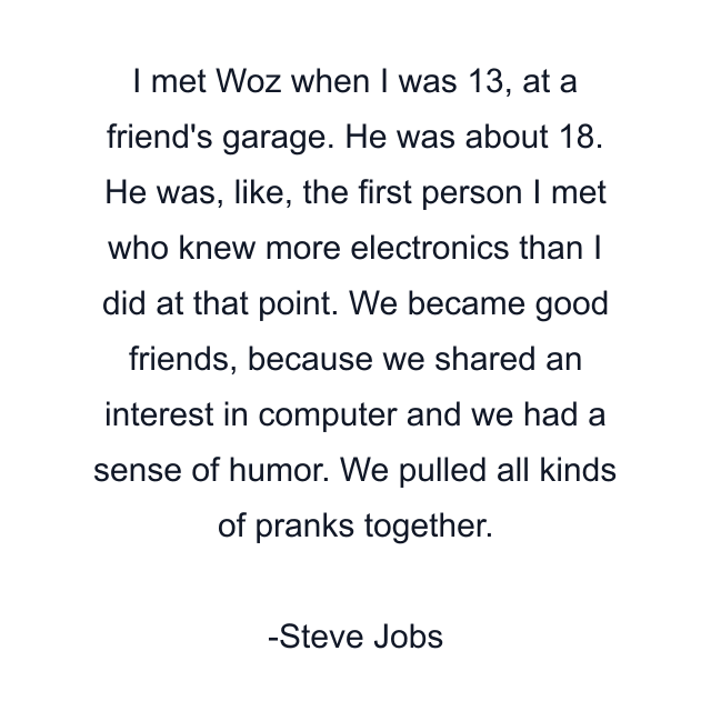 I met Woz when I was 13, at a friend's garage. He was about 18. He was, like, the first person I met who knew more electronics than I did at that point. We became good friends, because we shared an interest in computer and we had a sense of humor. We pulled all kinds of pranks together.