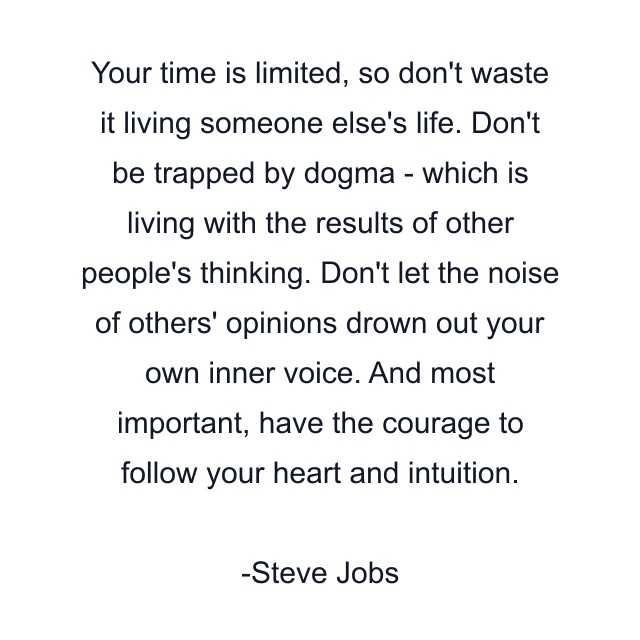 Your time is limited, so don't waste it living someone else's life. Don't be trapped by dogma - which is living with the results of other people's thinking. Don't let the noise of others' opinions drown out your own inner voice. And most important, have the courage to follow your heart and intuition.