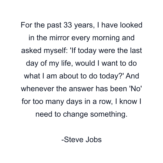 For the past 33 years, I have looked in the mirror every morning and asked myself: 'If today were the last day of my life, would I want to do what I am about to do today?' And whenever the answer has been 'No' for too many days in a row, I know I need to change something.