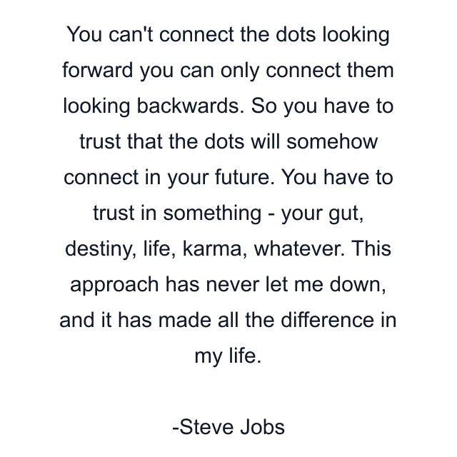 You can't connect the dots looking forward you can only connect them looking backwards. So you have to trust that the dots will somehow connect in your future. You have to trust in something - your gut, destiny, life, karma, whatever. This approach has never let me down, and it has made all the difference in my life.