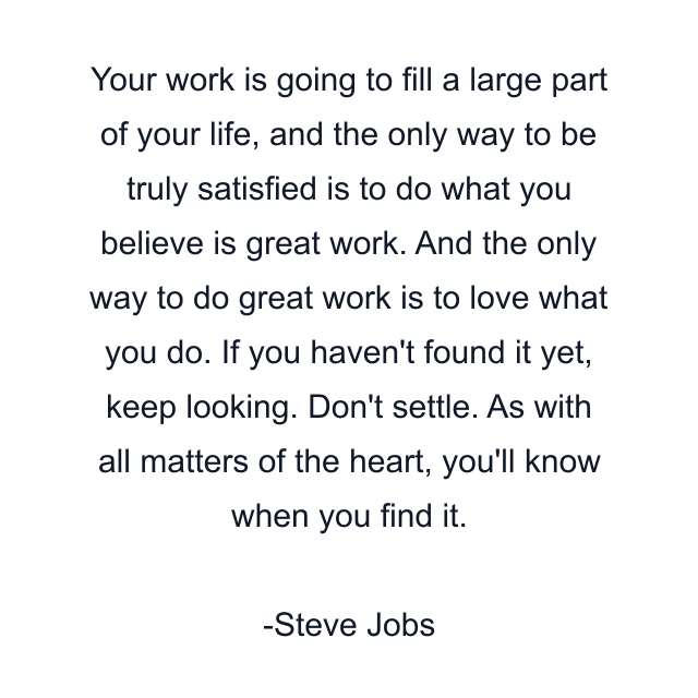 Your work is going to fill a large part of your life, and the only way to be truly satisfied is to do what you believe is great work. And the only way to do great work is to love what you do. If you haven't found it yet, keep looking. Don't settle. As with all matters of the heart, you'll know when you find it.