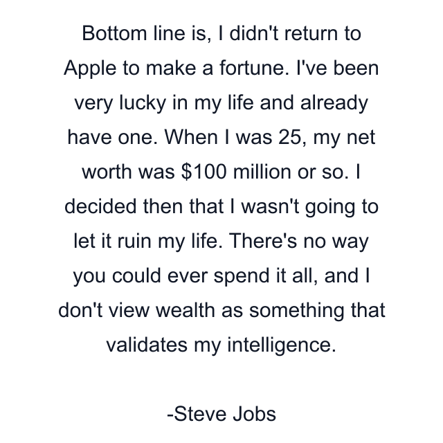 Bottom line is, I didn't return to Apple to make a fortune. I've been very lucky in my life and already have one. When I was 25, my net worth was $100 million or so. I decided then that I wasn't going to let it ruin my life. There's no way you could ever spend it all, and I don't view wealth as something that validates my intelligence.