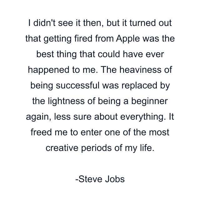 I didn't see it then, but it turned out that getting fired from Apple was the best thing that could have ever happened to me. The heaviness of being successful was replaced by the lightness of being a beginner again, less sure about everything. It freed me to enter one of the most creative periods of my life.