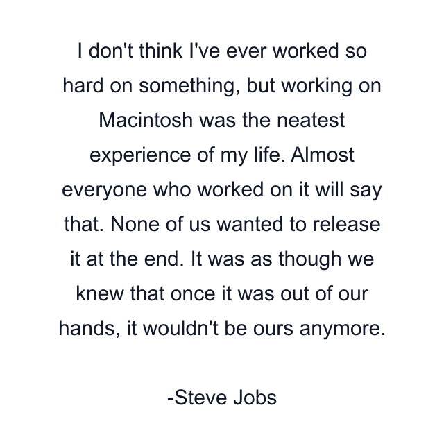 I don't think I've ever worked so hard on something, but working on Macintosh was the neatest experience of my life. Almost everyone who worked on it will say that. None of us wanted to release it at the end. It was as though we knew that once it was out of our hands, it wouldn't be ours anymore.