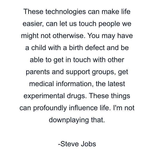 These technologies can make life easier, can let us touch people we might not otherwise. You may have a child with a birth defect and be able to get in touch with other parents and support groups, get medical information, the latest experimental drugs. These things can profoundly influence life. I'm not downplaying that.