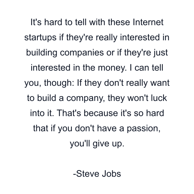 It's hard to tell with these Internet startups if they're really interested in building companies or if they're just interested in the money. I can tell you, though: If they don't really want to build a company, they won't luck into it. That's because it's so hard that if you don't have a passion, you'll give up.