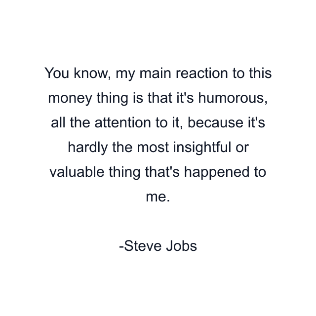 You know, my main reaction to this money thing is that it's humorous, all the attention to it, because it's hardly the most insightful or valuable thing that's happened to me.