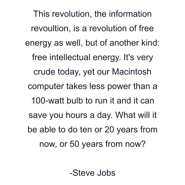 This revolution, the information revoultion, is a revolution of free energy as well, but of another kind: free intellectual energy. It's very crude today, yet our Macintosh computer takes less power than a 100-watt bulb to run it and it can save you hours a day. What will it be able to do ten or 20 years from now, or 50 years from now?