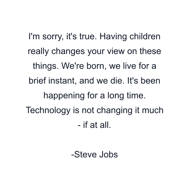 I'm sorry, it's true. Having children really changes your view on these things. We're born, we live for a brief instant, and we die. It's been happening for a long time. Technology is not changing it much - if at all.