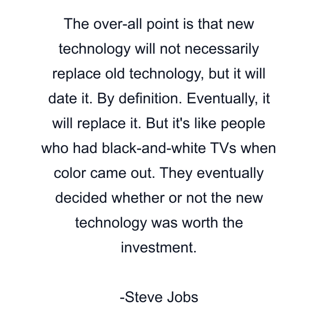 The over-all point is that new technology will not necessarily replace old technology, but it will date it. By definition. Eventually, it will replace it. But it's like people who had black-and-white TVs when color came out. They eventually decided whether or not the new technology was worth the investment.