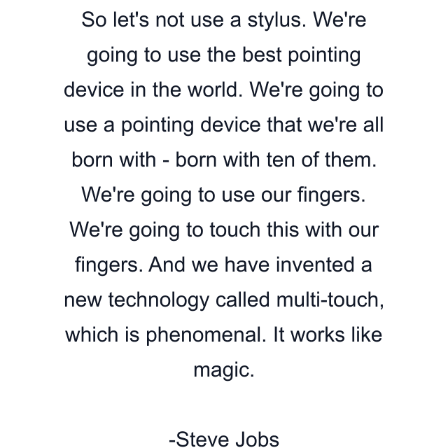 So let's not use a stylus. We're going to use the best pointing device in the world. We're going to use a pointing device that we're all born with - born with ten of them. We're going to use our fingers. We're going to touch this with our fingers. And we have invented a new technology called multi-touch, which is phenomenal. It works like magic.