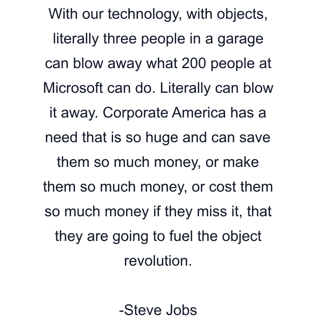 With our technology, with objects, literally three people in a garage can blow away what 200 people at Microsoft can do. Literally can blow it away. Corporate America has a need that is so huge and can save them so much money, or make them so much money, or cost them so much money if they miss it, that they are going to fuel the object revolution.