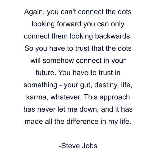 Again, you can't connect the dots looking forward you can only connect them looking backwards. So you have to trust that the dots will somehow connect in your future. You have to trust in something - your gut, destiny, life, karma, whatever. This approach has never let me down, and it has made all the difference in my life.