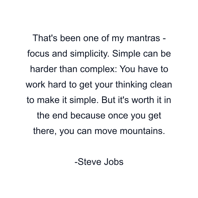 That's been one of my mantras - focus and simplicity. Simple can be harder than complex: You have to work hard to get your thinking clean to make it simple. But it's worth it in the end because once you get there, you can move mountains.