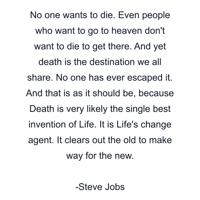 No one wants to die. Even people who want to go to heaven don't want to die to get there. And yet death is the destination we all share. No one has ever escaped it. And that is as it should be, because Death is very likely the single best invention of Life. It is Life's change agent. It clears out the old to make way for the new.