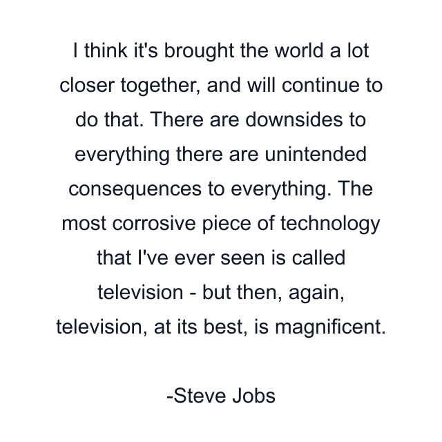 I think it's brought the world a lot closer together, and will continue to do that. There are downsides to everything there are unintended consequences to everything. The most corrosive piece of technology that I've ever seen is called television - but then, again, television, at its best, is magnificent.