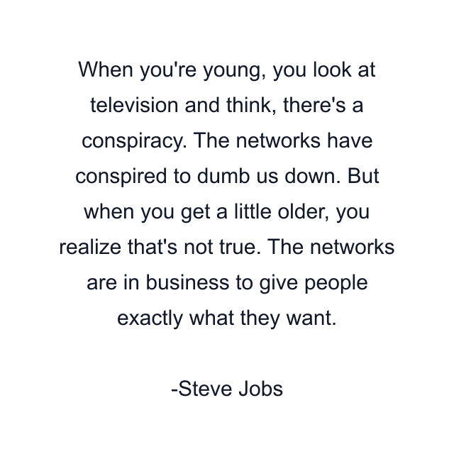 When you're young, you look at television and think, there's a conspiracy. The networks have conspired to dumb us down. But when you get a little older, you realize that's not true. The networks are in business to give people exactly what they want.