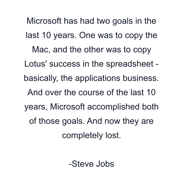 Microsoft has had two goals in the last 10 years. One was to copy the Mac, and the other was to copy Lotus' success in the spreadsheet - basically, the applications business. And over the course of the last 10 years, Microsoft accomplished both of those goals. And now they are completely lost.