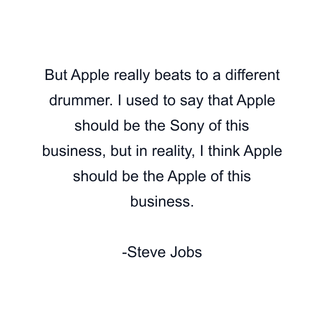 But Apple really beats to a different drummer. I used to say that Apple should be the Sony of this business, but in reality, I think Apple should be the Apple of this business.