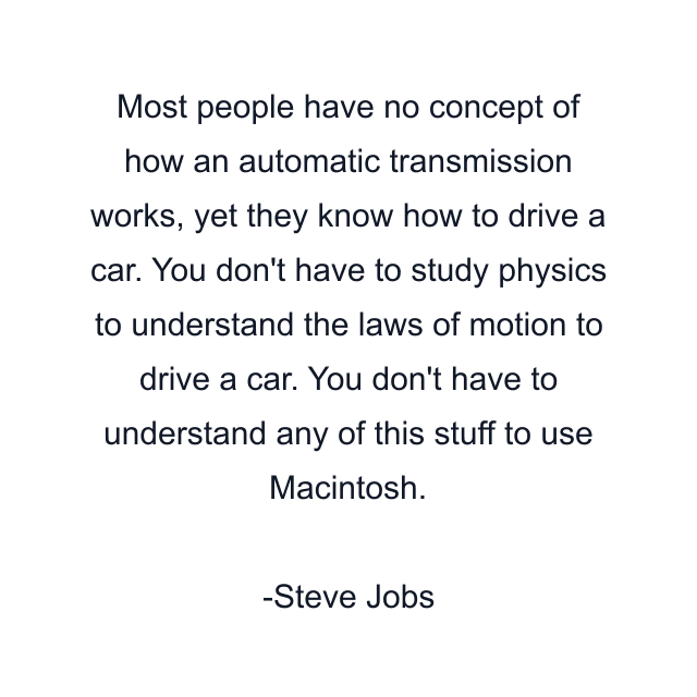 Most people have no concept of how an automatic transmission works, yet they know how to drive a car. You don't have to study physics to understand the laws of motion to drive a car. You don't have to understand any of this stuff to use Macintosh.