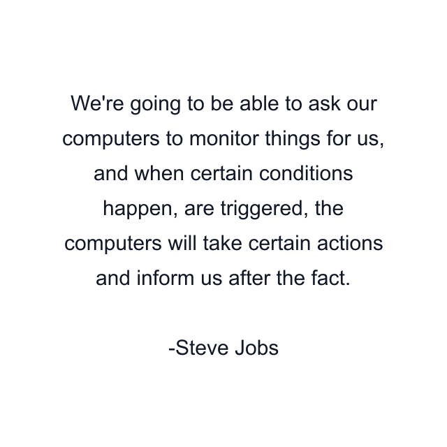 We're going to be able to ask our computers to monitor things for us, and when certain conditions happen, are triggered, the computers will take certain actions and inform us after the fact.