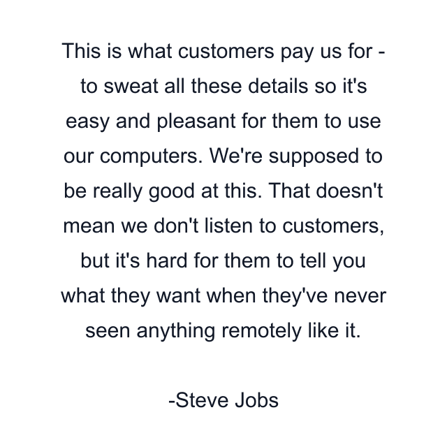 This is what customers pay us for - to sweat all these details so it's easy and pleasant for them to use our computers. We're supposed to be really good at this. That doesn't mean we don't listen to customers, but it's hard for them to tell you what they want when they've never seen anything remotely like it.