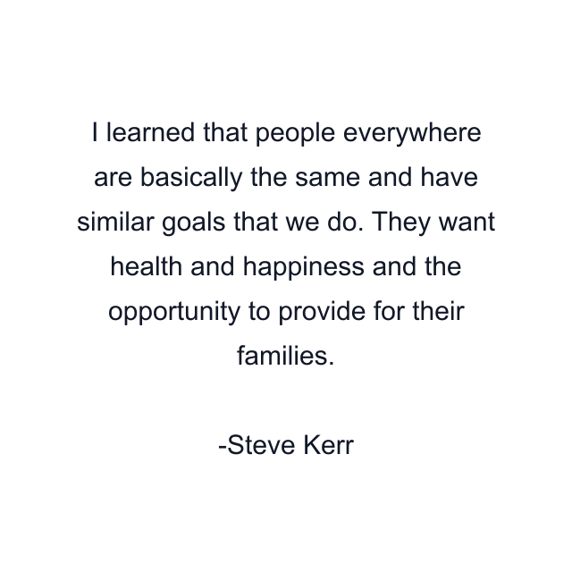 I learned that people everywhere are basically the same and have similar goals that we do. They want health and happiness and the opportunity to provide for their families.