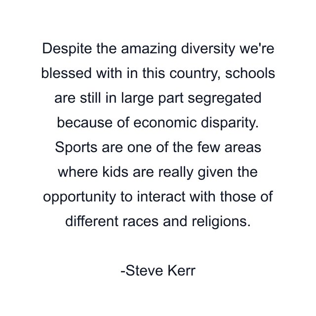 Despite the amazing diversity we're blessed with in this country, schools are still in large part segregated because of economic disparity. Sports are one of the few areas where kids are really given the opportunity to interact with those of different races and religions.