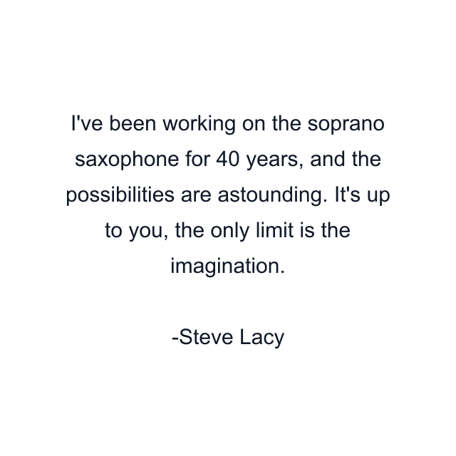 I've been working on the soprano saxophone for 40 years, and the possibilities are astounding. It's up to you, the only limit is the imagination.