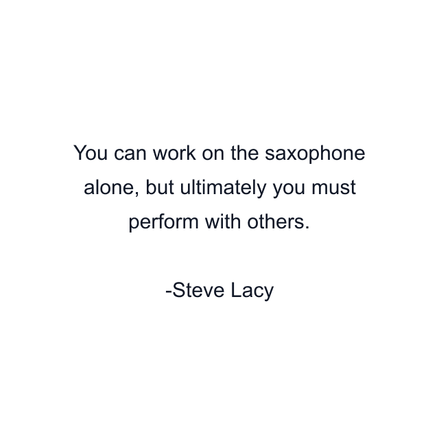 You can work on the saxophone alone, but ultimately you must perform with others.