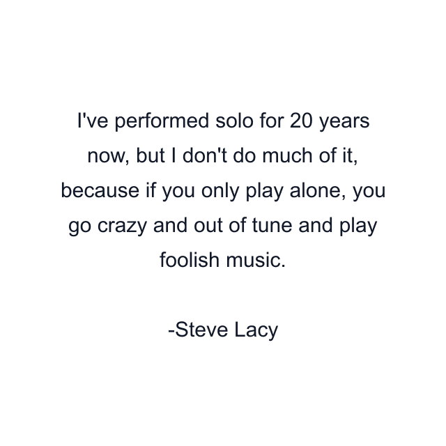 I've performed solo for 20 years now, but I don't do much of it, because if you only play alone, you go crazy and out of tune and play foolish music.