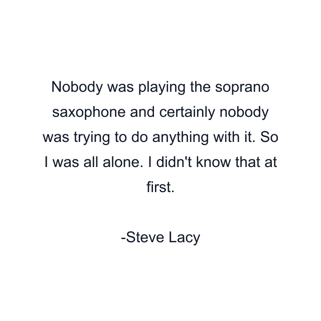 Nobody was playing the soprano saxophone and certainly nobody was trying to do anything with it. So I was all alone. I didn't know that at first.