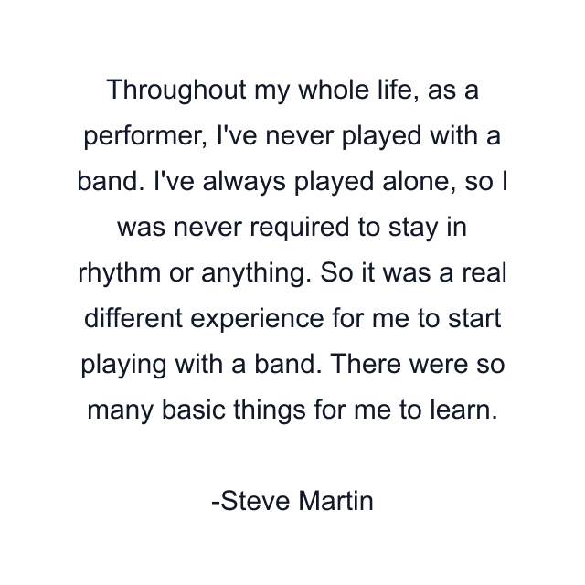 Throughout my whole life, as a performer, I've never played with a band. I've always played alone, so I was never required to stay in rhythm or anything. So it was a real different experience for me to start playing with a band. There were so many basic things for me to learn.