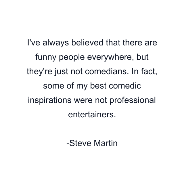 I've always believed that there are funny people everywhere, but they're just not comedians. In fact, some of my best comedic inspirations were not professional entertainers.