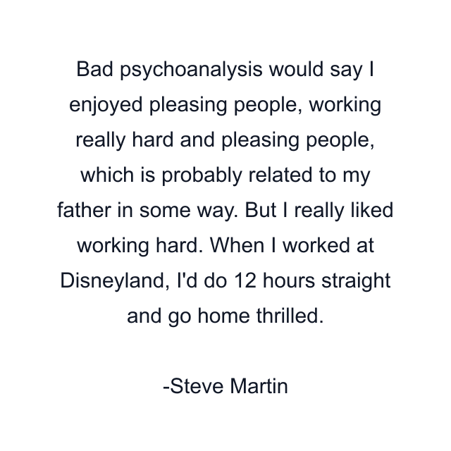 Bad psychoanalysis would say I enjoyed pleasing people, working really hard and pleasing people, which is probably related to my father in some way. But I really liked working hard. When I worked at Disneyland, I'd do 12 hours straight and go home thrilled.