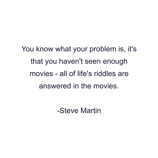 You know what your problem is, it's that you haven't seen enough movies - all of life's riddles are answered in the movies.