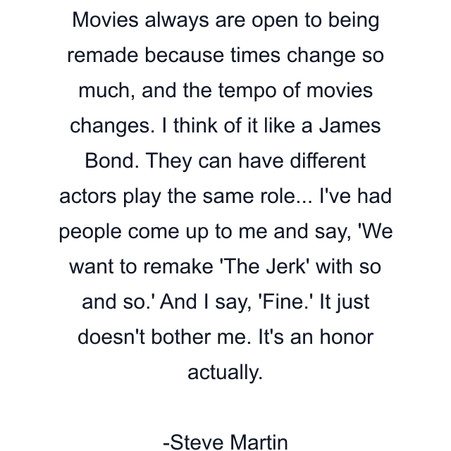 Movies always are open to being remade because times change so much, and the tempo of movies changes. I think of it like a James Bond. They can have different actors play the same role... I've had people come up to me and say, 'We want to remake 'The Jerk' with so and so.' And I say, 'Fine.' It just doesn't bother me. It's an honor actually.