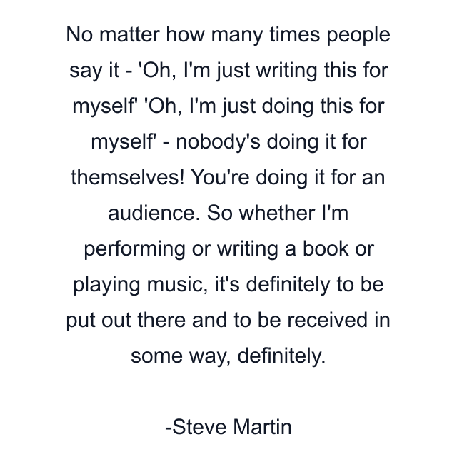 No matter how many times people say it - 'Oh, I'm just writing this for myself' 'Oh, I'm just doing this for myself' - nobody's doing it for themselves! You're doing it for an audience. So whether I'm performing or writing a book or playing music, it's definitely to be put out there and to be received in some way, definitely.