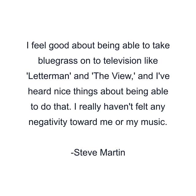 I feel good about being able to take bluegrass on to television like 'Letterman' and 'The View,' and I've heard nice things about being able to do that. I really haven't felt any negativity toward me or my music.