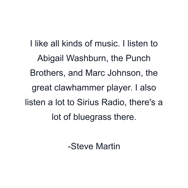 I like all kinds of music. I listen to Abigail Washburn, the Punch Brothers, and Marc Johnson, the great clawhammer player. I also listen a lot to Sirius Radio, there's a lot of bluegrass there.