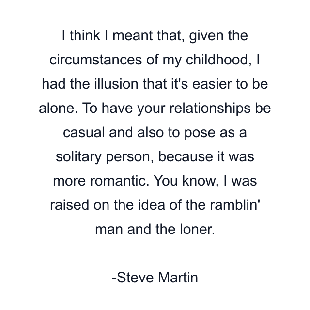 I think I meant that, given the circumstances of my childhood, I had the illusion that it's easier to be alone. To have your relationships be casual and also to pose as a solitary person, because it was more romantic. You know, I was raised on the idea of the ramblin' man and the loner.