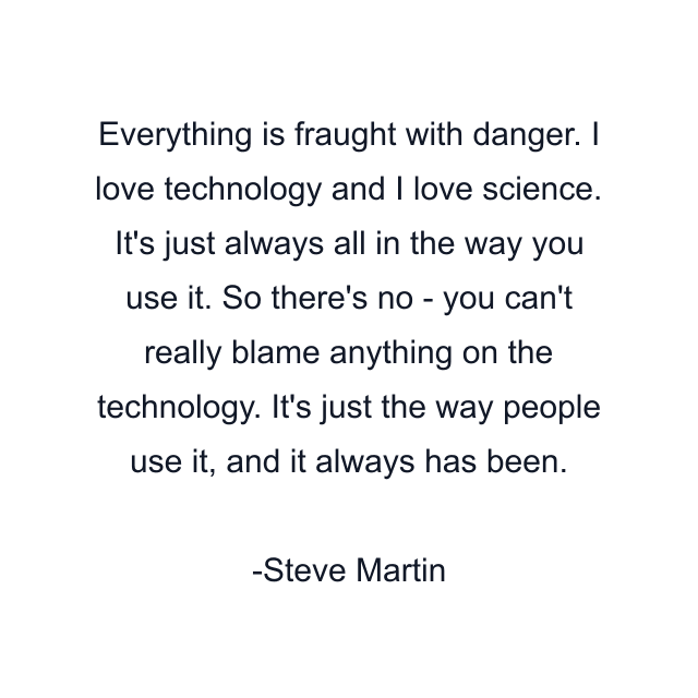 Everything is fraught with danger. I love technology and I love science. It's just always all in the way you use it. So there's no - you can't really blame anything on the technology. It's just the way people use it, and it always has been.