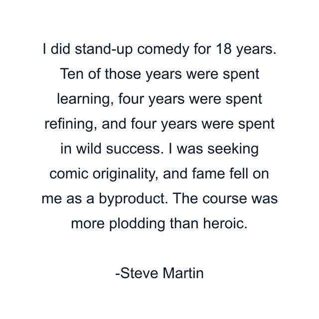 I did stand-up comedy for 18 years. Ten of those years were spent learning, four years were spent refining, and four years were spent in wild success. I was seeking comic originality, and fame fell on me as a byproduct. The course was more plodding than heroic.