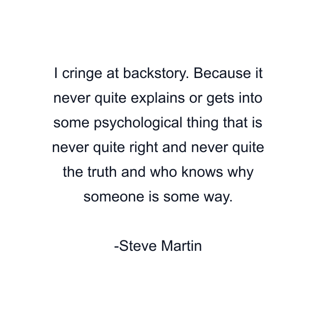 I cringe at backstory. Because it never quite explains or gets into some psychological thing that is never quite right and never quite the truth and who knows why someone is some way.